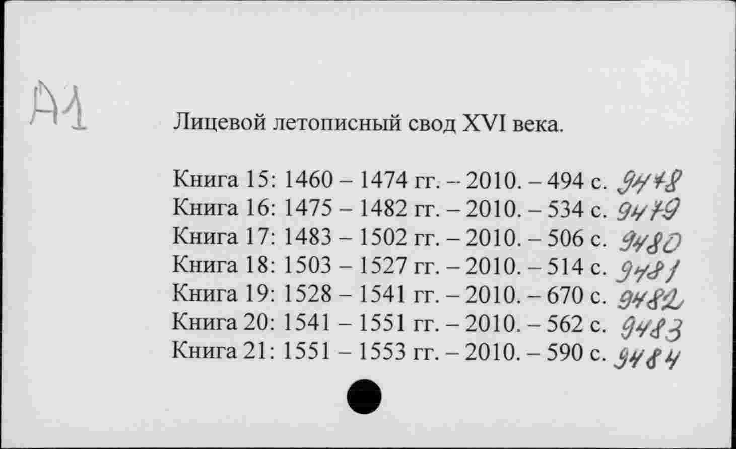 ﻿Лицевой летописный свод XVI века.
Книга 15:1460 - 1474 гг. - 2010. - 494 с. /Ј7 Книга 16: 1475 - 1482 гг. - 2010. - 534 с. f-Q Книга 17: 1483- 1502 гг. - 2010. - 506 с.
Книга 18: 1503 - 1527 гг. -2010. - 514 с. ÇjyJ/ Книга 19: 1528- 1541 гг. - 2010. - 670 с.
Книга 20: 1541 - 1551 гг. - 2010. - 562 с.
Книга 21: 1551 - 1553 гг. -2010. - 590 с.